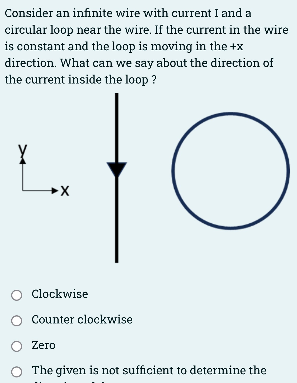 Consider an infinite wire with current I and a circular loop near the wire. If the current in the wire is constant and the loop is moving in the +x direction. What can we say about the direction of the current inside the loop? Clockwise Counter clockwise Zero The given is not sufficient to determine the