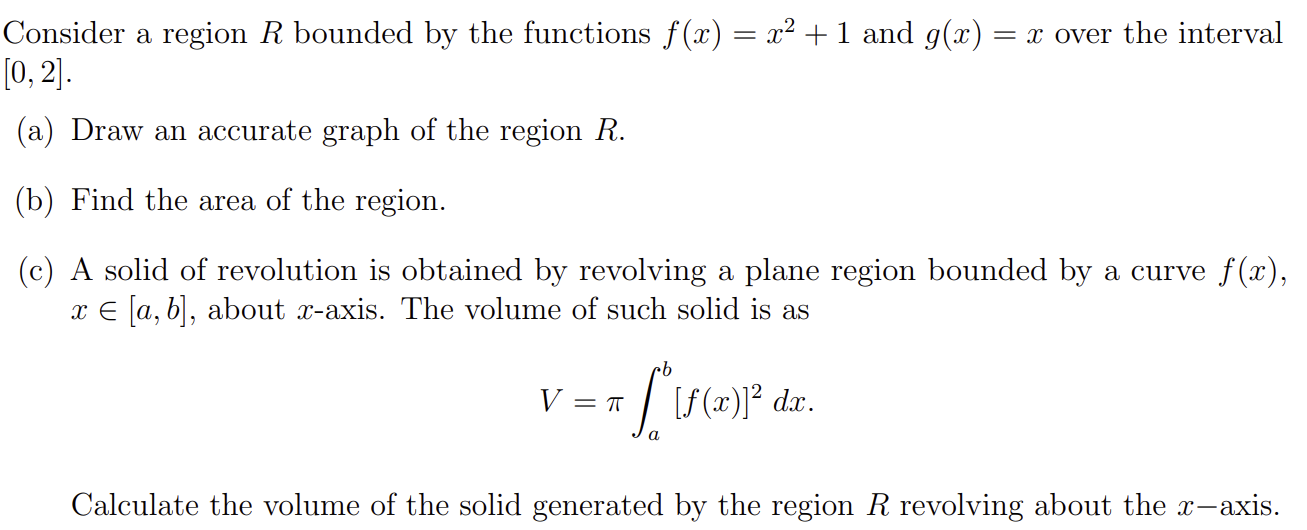 Consider a region R bounded by the functions f(x) = x2 + 1 and g(x) = x over the interval [0, 2]. (a) Draw an accurate graph of the region R. (b) Find the area of the region. (c) A solid of revolution is obtained by revolving a plane region bounded by a curve f(x), x ∈ [a, b], about x-axis. The volume of such solid is as V = π∫a b [f(x)]2 dx. Calculate the volume of the solid generated by the region R revolving about the x-axis.