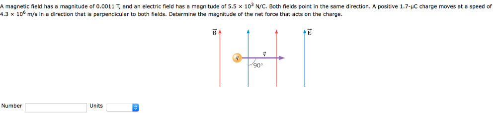 A magnetic field has a magnitude of 0.0011 T, and an electric field has a magnitude of 5.5×103 N/C. Both fields point in the same direction. A positive 1.7−μC charge moves at a speed of 4.3×106 m/s in a direction that is perpendicular to both fields. Determine the magnitude of the net force that acts on the charge. Number Units