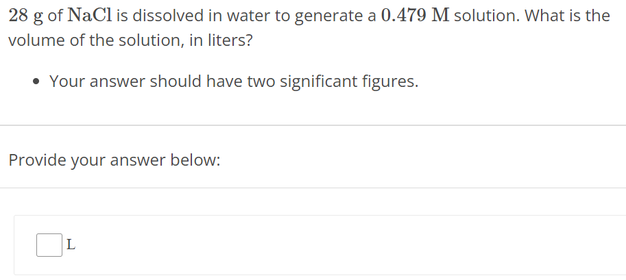 28 g of NaCl is dissolved in water to generate a 0.479 M solution. What is the volume of the solution, in liters? Your answer should have two significant figures. Provide your answer below: L 