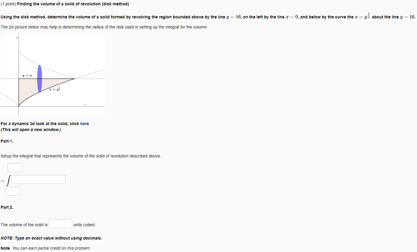 (1 point) Finding the volume of a solid of revolution (disk method) Using the disk method, determine the volume of a solid formed by revolving the region bounded above by the line y = 16, on the left by the line x = 0, and below by the curve the x = y 3/2 about the line y = 16. The 2d picture below may help in determining the radius of the disk used in setting up the integral for the volume. For a dynamic 3d look at the solid, click here (This will open a new window.) Part 1. Setup the integral that represents the volume of the solid of revolution described above.. = ∫ Part 2. The volume of the solid is units cubed. NOTE: Type an exact value without using decimals. Note: You can earn partial credit on this problem. 