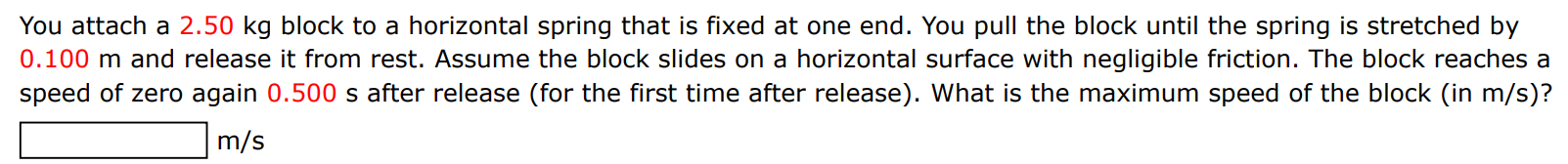 You attach a 2.50 kg block to a horizontal spring that is fixed at one end. You pull the block until the spring is stretched by 0.100 m and release it from rest. Assume the block slides on a horizontal surface with negligible friction. The block reaches a speed of zero again 0.500 s after release (for the first time after release). What is the maximum speed of the block (in m/s )? m/s 