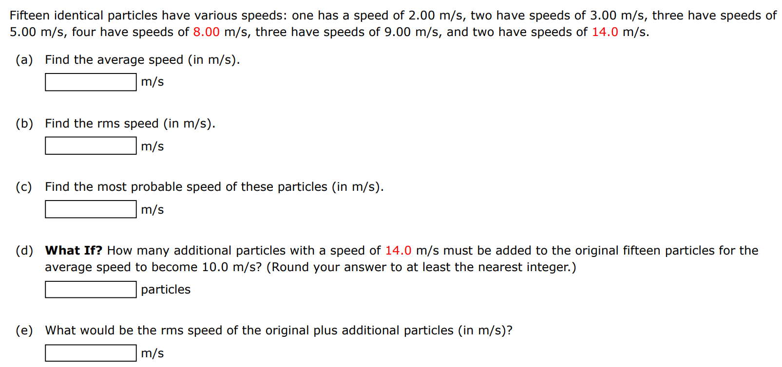 Fifteen identical particles have various speeds: one has a speed of 2.00 m/s, two have speeds of 3.00 m/s, three have speeds of 5.00 m/s, four have speeds of 8.00 m/s, three have speeds of 9.00 m/s, and two have speeds of 14.0 m/s. (a) Find the average speed (in m/s). m/s (b) Find the rms speed (in m/s). m/s (c) Find the most probable speed of these particles (in m/s). m/s (d) What If? How many additional particles with a speed of 14.0 m/s must be added to the original fifteen particles for the average speed to become 10.0 m/s ? (Round your answer to at least the nearest integer.) particles (e) What would be the rms speed of the original plus additional particles (in m/s)? m/s 