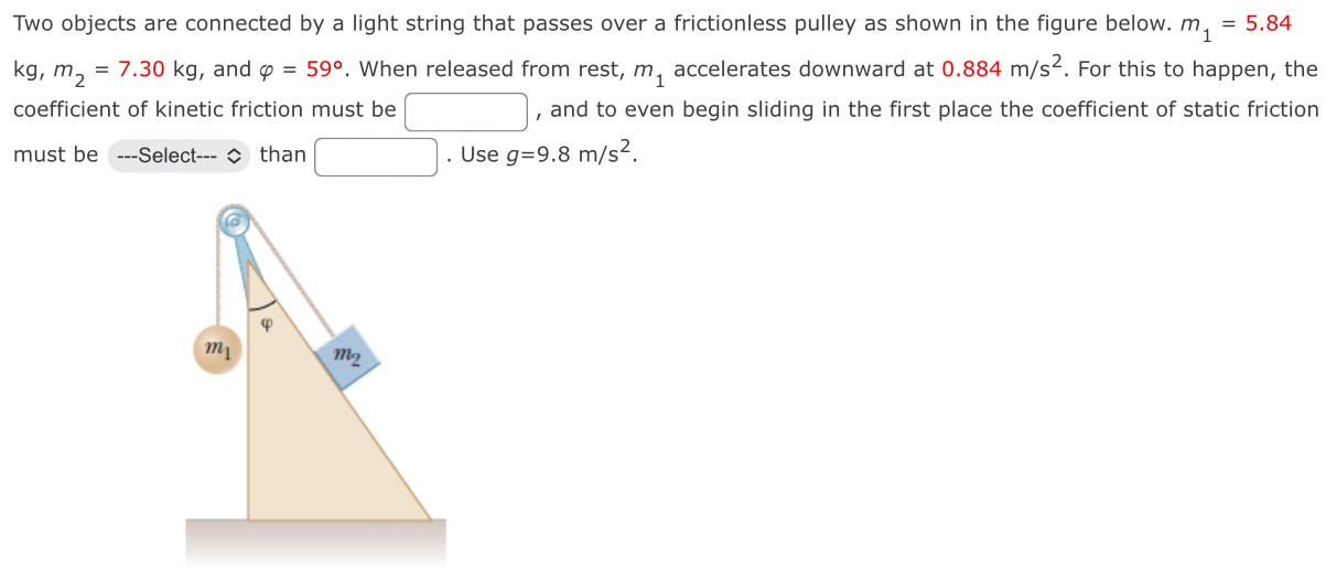 Two objects are connected by a light string that passes over a frictionless pulley as shown in the figure below. m1 = 5.84 kg, m2 = 7.30 kg, and φ = 59∘. When released from rest, m1 accelerates downward at 0.884 m/s2. For this to happen, the coefficient of kinetic friction must be , and to even begin sliding in the first place the coefficient of static friction must be ---Select--- than . Use g = 9.8 m/s2