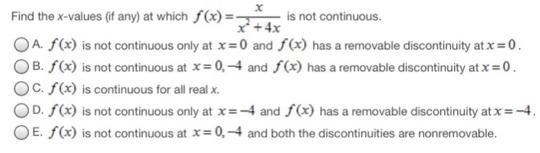 Find the x-values (if any) at which f(x) = x x2+4x is not continuous. A. f(x) is not continuous only at x = 0 and f(x) has a removable discontinuity at x = 0. B. f(x) is not continuous at x = 0, −4 and f(x) has a removable discontinuity at x = 0. C. f(x) is continuous for all real x. D. f(x) is not continuous only at x = −4 and f(x) has a removable discontinuity at x = −4. E. f(x) is not continuous at x = 0, −4 and both the discontinuities are nonremovable.