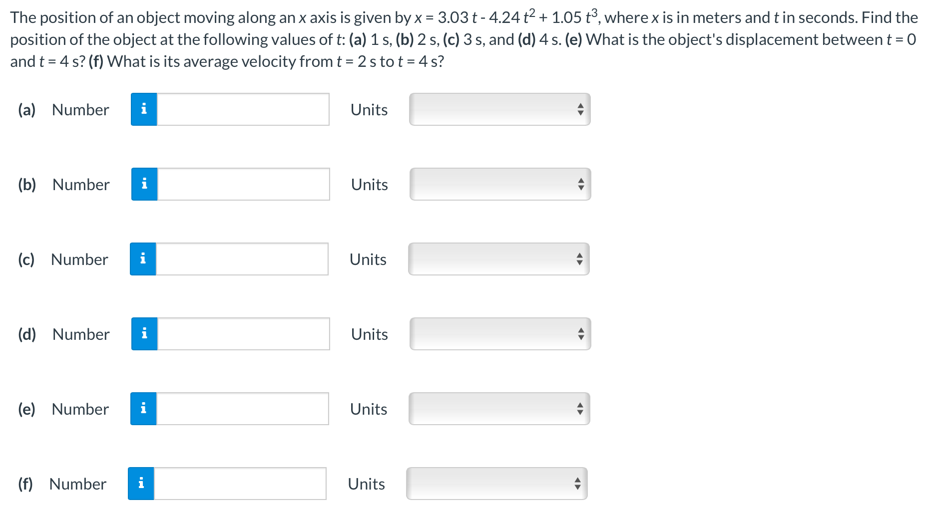 The position of an object moving along an x axis is given by x = 3.03t − 4.24t2 + 1.05t3, where x is in meters and t in seconds. Find the position of the object at the following values of t : (a) 1 s, (b) 2 s, (c) 3 s, and (d) 4 s. (e) What is the object's displacement between t = 0 and t = 4 s? (f) What is its average velocity from t = 2 s to t = 4 s? (a) Number Units (b) Number Units (c) Number Units (d) Number Units (e) Number Units (f) Number Units