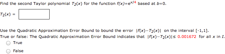 Find the second Taylor polynomial T2(x) for the function f(x) = e^x/4 based at b = 0. T2(x) = Use the Quadratic Approximation Error Bound to bound the error |f(x) - T2(x)| on the interval [-1, 1]. True or false: The Quadratic Approximation Error Bound indicates that |f(x) - T2(x)| ≤ 0.001672 for all x in I. True False