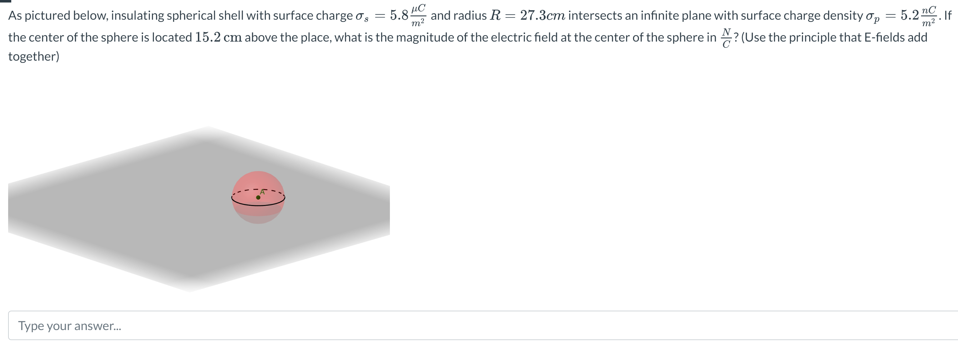 As pictured below, insulating spherical shell with surface charge σs = 5.8 μC/m2 and radius R = 27.3 cm intersects an infinite plane with surface charge density σp = 5.2 nC/m2. If the center of the sphere is located 15.2 cm above the place, what is the magnitude of the electric field at the center of the sphere in NC? (Use the principle that E-fields add together) Type your answer...