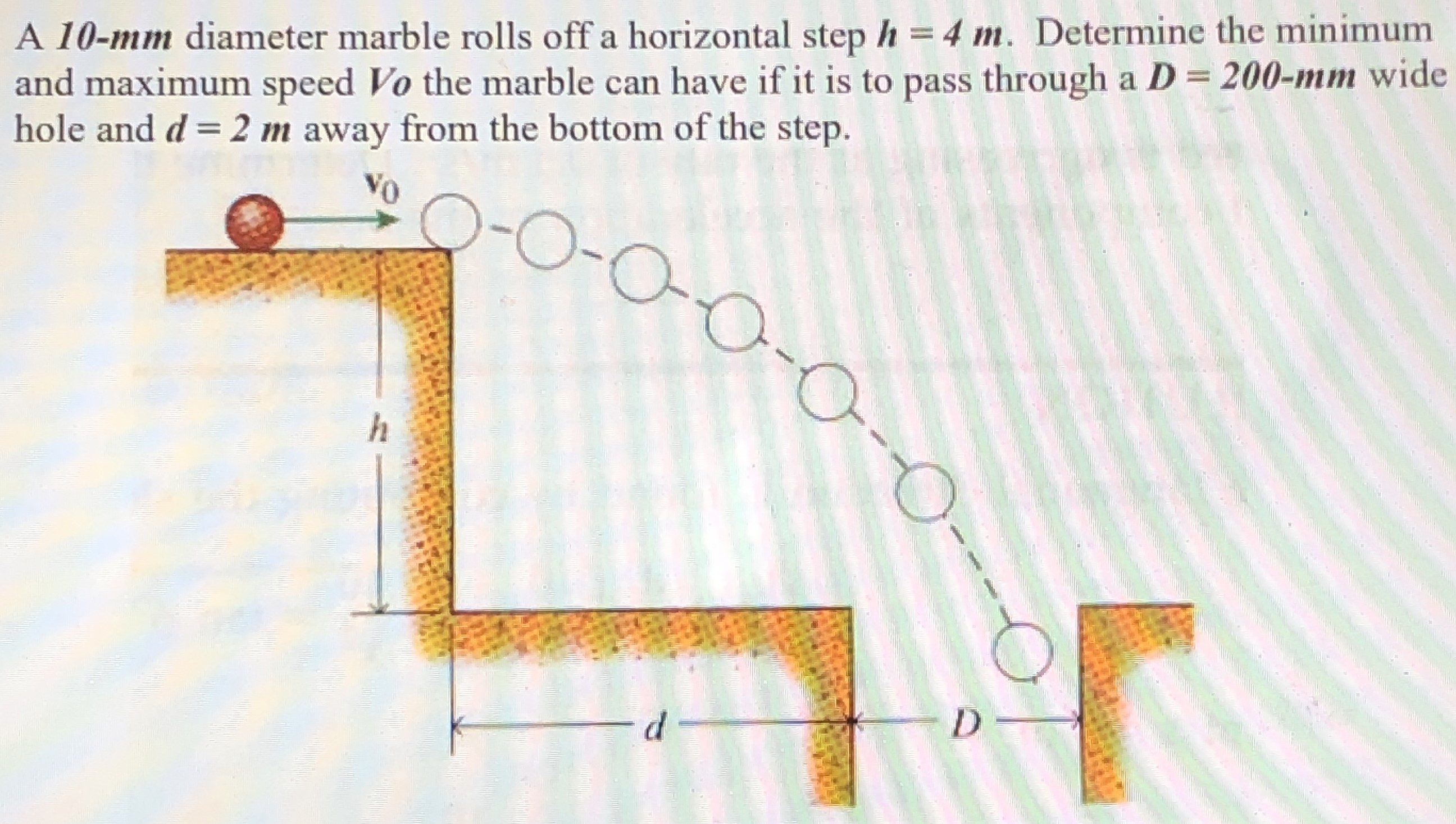 A 10−mm diameter marble rolls off a horizontal step h = 4 m. Determine the minimum and maximum speed Vo the marble can have if it is to pass through a D = 200−mm wide hole and d = 2 m away from the bottom of the step.