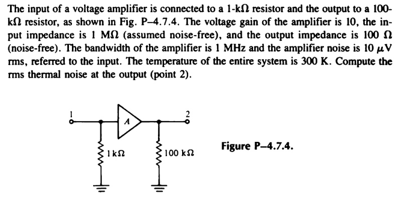 The input of a voltage amplifier is connected to a 1−kΩ resistor and the output to a 100 kΩ resistor, as shown in Fig. P-4.7.4. The voltage gain of the amplifier is 10, the input impedance is 1 MΩ (assumed noise-free), and the output impedance is 100 Ω (noise-free). The bandwidth of the amplifier is 1 MHz and the amplifier noise is 10 μV rms, referred to the input. The temperature of the entire system is 300 K. Compute the rms thermal noise at the output (point 2). Figure P−4.7.4.