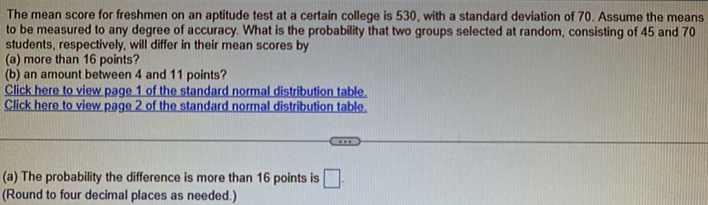 The mean score for freshmen on an aptitude test at a certain college is 530, with a standard deviation of 70. Assume the means to be measured to any degree of accuracy. What is the probability that two groups selected at random, consisting of 45 and 70 students, respectively, will differ in their mean scores by (a) more than 16 points? (b) an amount between 4 and 11 points? Click here to view page 1 of the standard normal distribution table. Click here to view page 2 of the standard normal distribution table. (a) The probability the difference is more than 16 points is (Round to four decimal places as needed.)