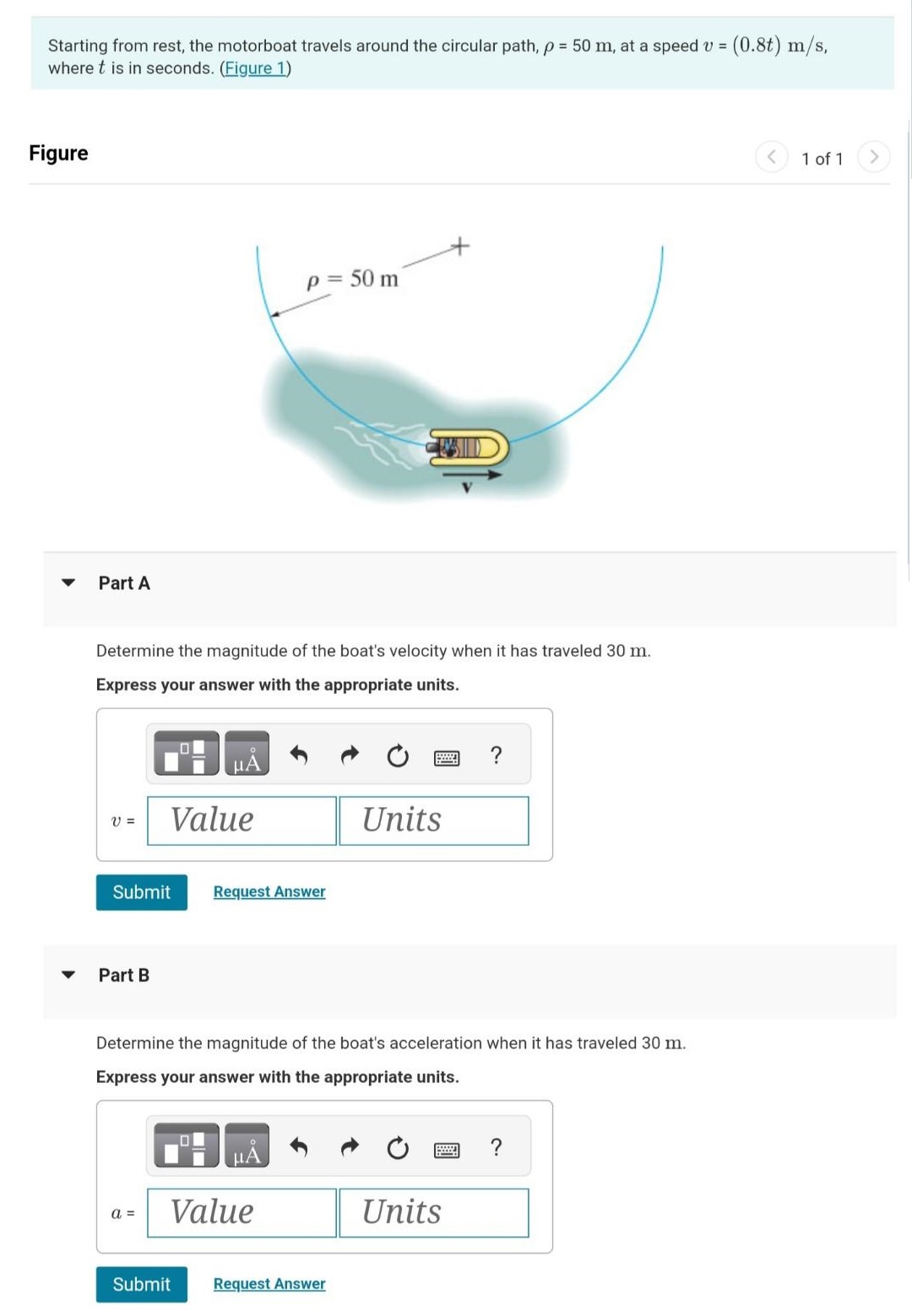 Starting from rest, the motorboat travels around the circular path, ρ = 50 m, at a speed v = (0.8t)m/s, where t is in seconds. (Figure 1) Figure 1 of 1 Part A Determine the magnitude of the boat's velocity when it has traveled 30 m. Express your answer with the appropriate units. Submit Request Answer Part B Determine the magnitude of the boat's acceleration when it has traveled 30 m. Express your answer with the appropriate units. Submit Request Answer