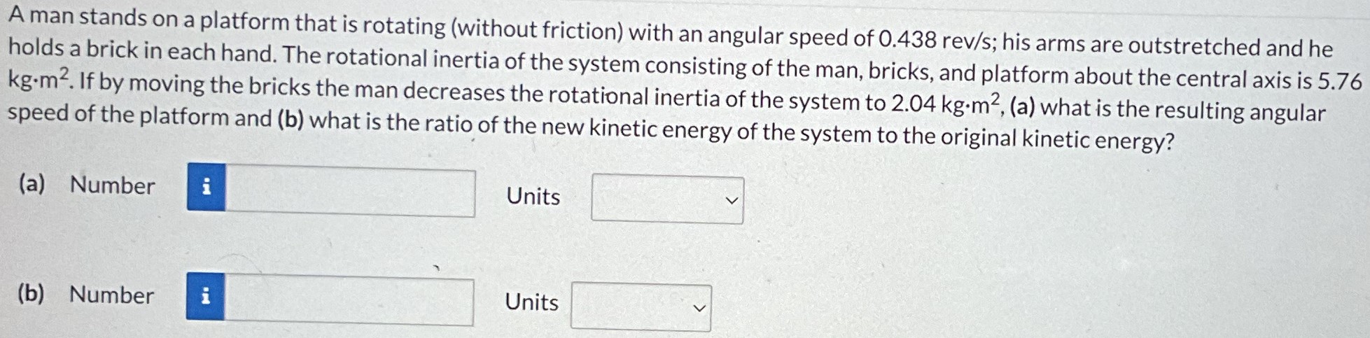 A man stands on a platform that is rotating (without friction) with an angular speed of 0.438 rev/s; his arms are outstretched and he holds a brick in each hand. The rotational inertia of the system consisting of the man, bricks, and platform about the central axis is 5.76 kg⋅m2. If by moving the bricks the man decreases the rotational inertia of the system to 2.04 kg⋅m2, (a) what is the resulting angular speed of the platform and (b) what is the ratio of the new kinetic energy of the system to the original kinetic energy? (a) Number Units (b) Number Units