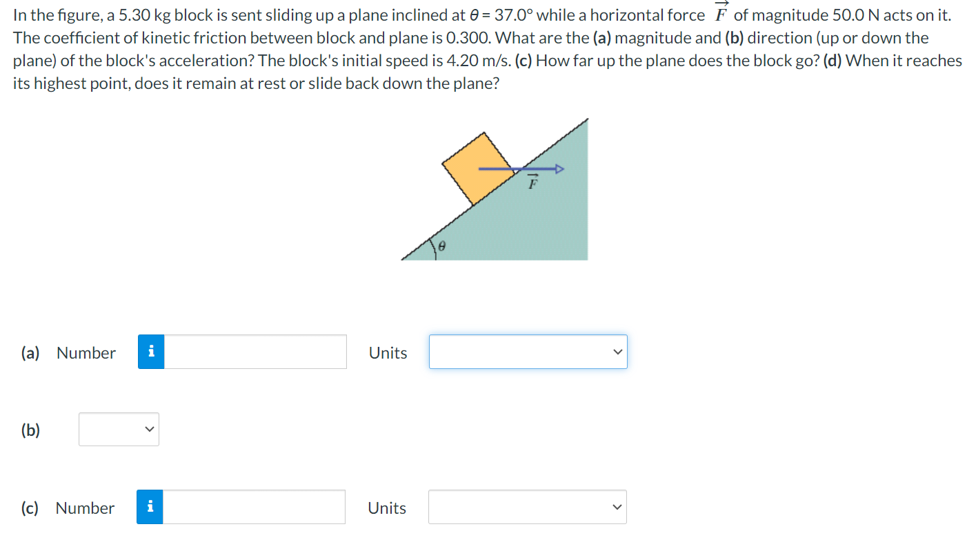 In the figure, a 5.30 kg block is sent sliding up a plane inclined at θ = 37.0∘ while a horizontal force F→ of magnitude 50.0 N acts on it. The coefficient of kinetic friction between block and plane is 0.300. What are the (a) magnitude and (b) direction (up or down the plane) of the block's acceleration? The block's initial speed is 4.20 m/s. (c) How far up the plane does the block go? (d) When it reaches its highest point, does it remain at rest or slide back down the plane? (a) Number Units (b) (c) Number Units