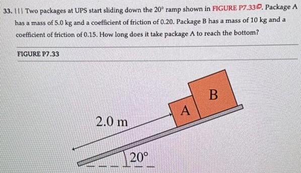 M1 Two packages at UPS start sliding down the 20∘ ramp shown in FIGURE P7.33. Package A has a mass of 5.0 kg and a coefficient of friction of 0.20. Package B has a mass of 10 kg and a coefficient of friction of 0.15 . How long does it take package A to reach the bottom? FIGURE P7.33