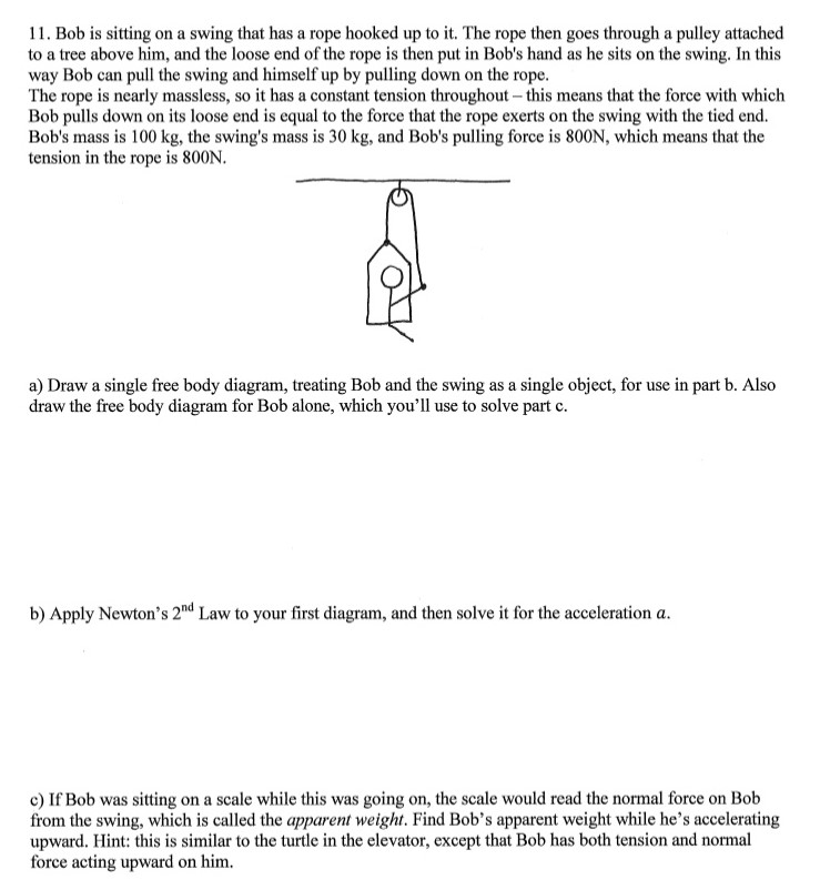 Bob is sitting on a swing that has a rope hooked up to it. The rope then goes through a pulley attached to a tree above him, and the loose end of the rope is then put in Bob's hand as he sits on the swing. In this way Bob can pull the swing and himself up by pulling down on the rope. The rope is nearly massless, so it has a constant tension throughout - this means that the force with which Bob pulls down on its loose end is equal to the force that the rope exerts on the swing with the tied end. Bob's mass is 100 kg, the swing's mass is 30 kg, and Bob's pulling force is 800 N, which means that the tension in the rope is 800 N. a) Draw a single free body diagram, treating Bob and the swing as a single object, for use in part b. Also draw the free body diagram for Bob alone, which you'll use to solve part c. b) Apply Newton's 2 nd Law to your first diagram, and then solve it for the acceleration a. c) If Bob was sitting on a scale while this was going on, the scale would read the normal force on Bob from the swing, which is called the apparent weight. Find Bob's apparent weight while he's accelerating upward. Hint: this is similar to the turtle in the elevator, except that Bob has both tension and normal force acting upward on him. 
