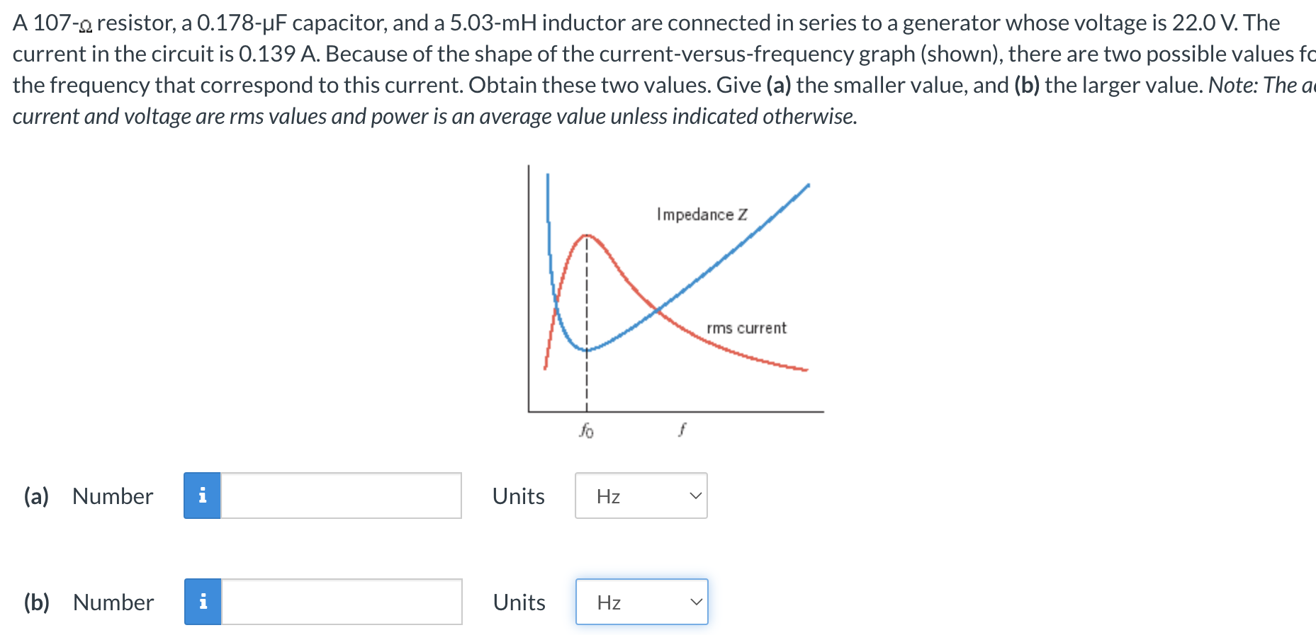 A 107−Ω resistor, a 0.178−μF capacitor, and a 5.03−mH inductor are connected in series to a generator whose voltage is 22.0 V. The current in the circuit is 0.139 A. Because of the shape of the current-versus-frequency graph (shown), there are two possible values for the frequency that correspond to this current. Obtain these two values. Give (a) the smaller value, and (b) the larger value. Note: The ac current and voltage are rms values and power is an average value unless indicated otherwise. (a) Number Units (b) Number Units