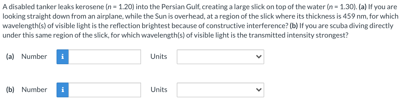 A disabled tanker leaks kerosene (n = 1.20) into the Persian Gulf, creating a large slick on top of the water (n = 1.30). (a) If you are looking straight down from an airplane, while the Sun is overhead, at a region of the slick where its thickness is 459 nm, for which wavelength(s) of visible light is the reflection brightest because of constructive interference? (b) If you are scuba diving directly under this same region of the slick, for which wavelength(s) of visible light is the transmitted intensity strongest? (a) Number Units (b) Number Units