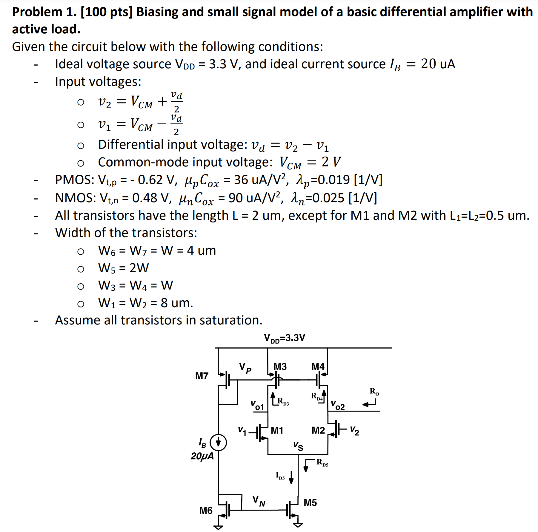 Problem 1. [100 pts] Biasing and small signal model of a basic differential amplifier with active load. Given the circuit below with the following conditions: Ideal voltage source VDD = 3.3 V, and ideal current source IB = 20 uA Input voltages: v2 = VCM + vd/2 v1 = VCM − vd/2 Differential input voltage: vd = v2 − v1 Common-mode input voltage: VCM = 2 VPMOS: Vt, p = −0.62 V, μpCox = 36 uA/V2, λp = 0.019[1 /V]NMOS: Vt, n = 0.48 V, μnCox = 90 uA/V2, λn = 0.025[1/V] All transistors have the length L = 2 um, except for M1 and M2 with L1 = L2 = 0.5 um. Width of the transistors: W6 = W7 = W = 4 um W5 = 2 W W3 = W4 = W W1 = W2 = 8 um. Assume all transistors in saturation. 