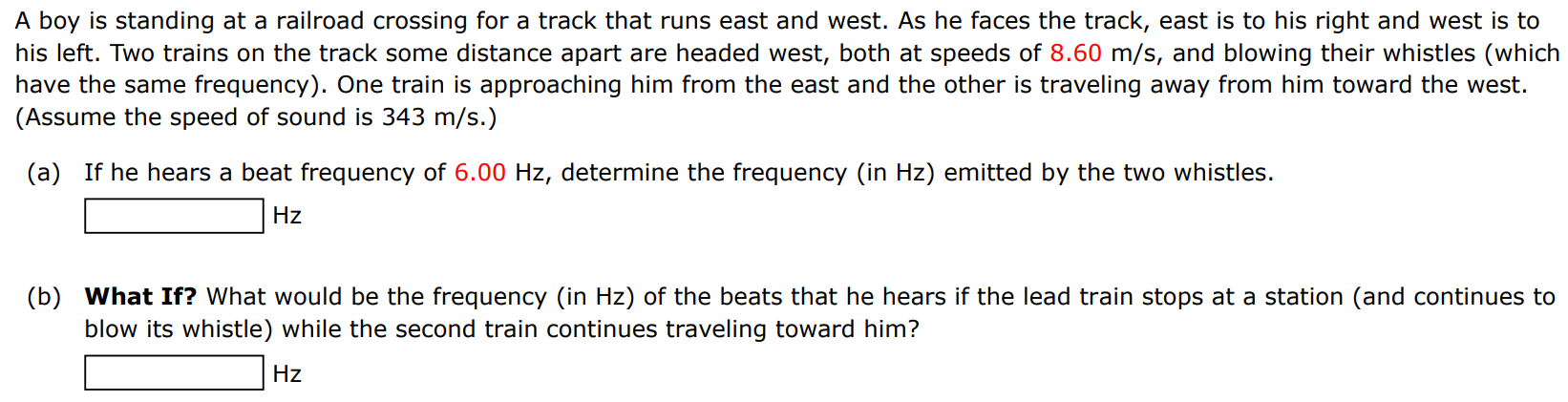 A boy is standing at a railroad crossing for a track that runs east and west. As he faces the track, east is to his right and west is to his left. Two trains on the track some distance apart are headed west, both at speeds of 8.60 m/s, and blowing their whistles (which have the same frequency). One train is approaching him from the east and the other is traveling away from him toward the west. (Assume the speed of sound is 343 m/s.) (a) If he hears a beat frequency of 6.00 Hz, determine the frequency (in Hz) emitted by the two whistles. Hz (b) What If? What would be the frequency (in Hz ) of the beats that he hears if the lead train stops at a station (and continues to blow its whistle) while the second train continues traveling toward him? Hz 