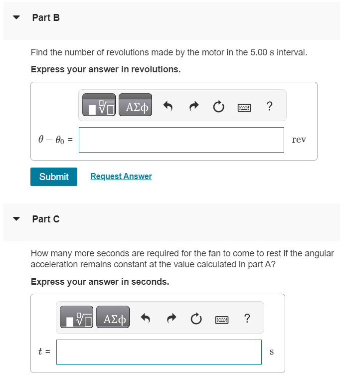 An electric fan is turned off, and its angular velocity decreases uniformly from 500 rev/min to 150 rev/min in 5.00 s. Part A Find the angular acceleration in rev/s2. Express your answer in revolutions per second squared. αz = rev/s2 Part B Find the number of revolutions made by the motor in the 5.00 s interval. Express your answer in revolutions. θ−θ0 = rev Submit Request Answer Part C How many more seconds are required for the fan to come to rest if the angular acceleration remains constant at the value calculated in part A? Express your answer in seconds. t = S