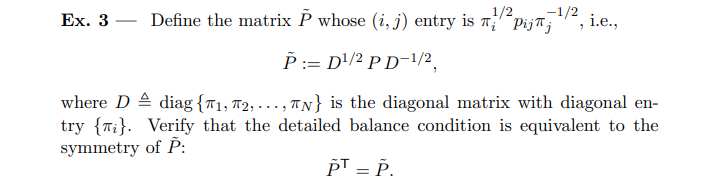 Ex. 3 - Define the matrix P˜ whose (i,j) entry is πi 1/2 pijπj -1/2 , i.e., P˜: = D 1/2PD -1/2 , where D ≜ diag{π1, π2, … , πN} is the diagonal matrix with diagonal entry {πi }. Verify that the detailed balance condition is equivalent to the symmetry of P˜ : P˜ ⊤ = P˜.