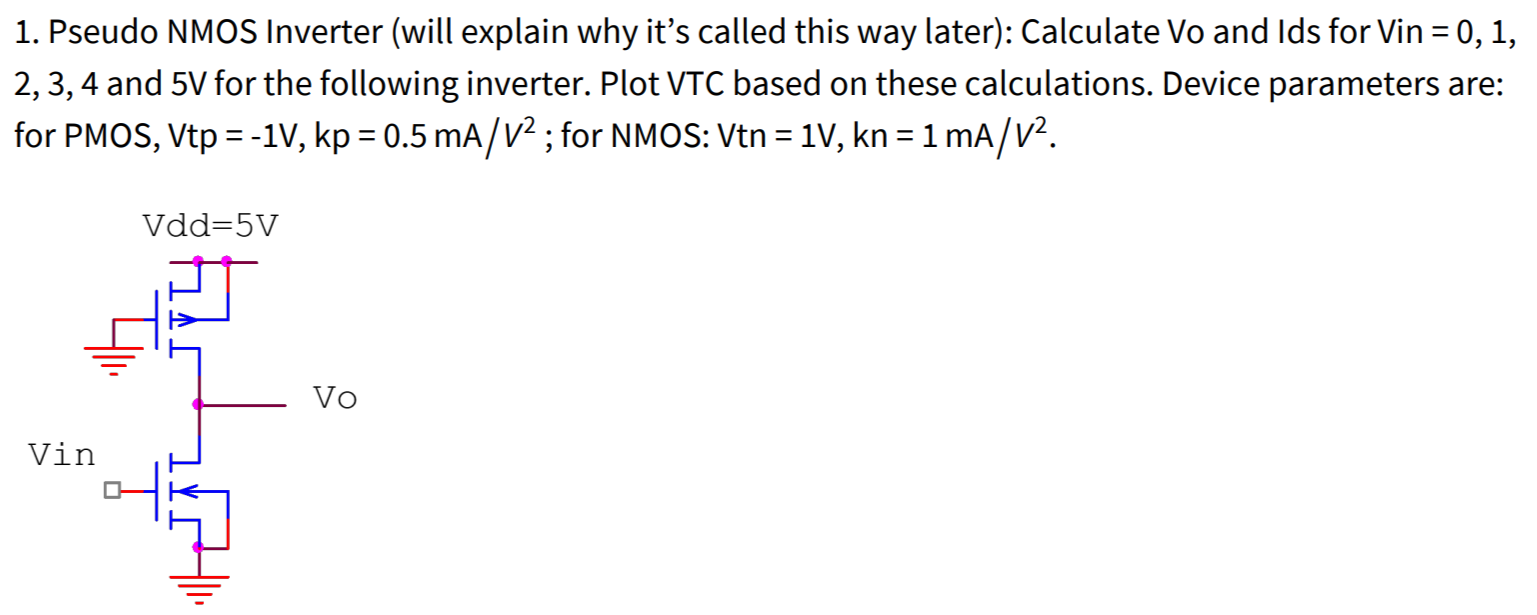 Pseudo NMOS Inverter (will explain why it's called this way later): Calculate Vo and Ids for Vin = 0, 1, 2, 3, 4 and 5 V for the following inverter. Plot VTC based on these calculations. Device parameters are: for PMOS, Vtp = −1 V, kp = 0.5 mA/V2; for NMOS: Vtn = 1 V, kn = 1 mA/V2.