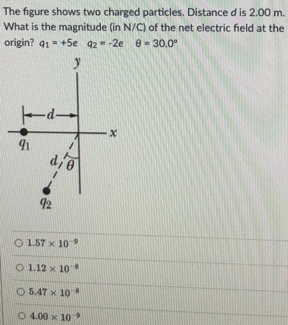 The figure shows two charged particles. Distance d is 2.00 m. What is the magnitude (in N/C ) of the net electric field at the origin? q1 = +5e q2 = −2e θ = 30.0∘ 1.57×10−9 1.12×10−8 5.47×10−8 4.00×10−9