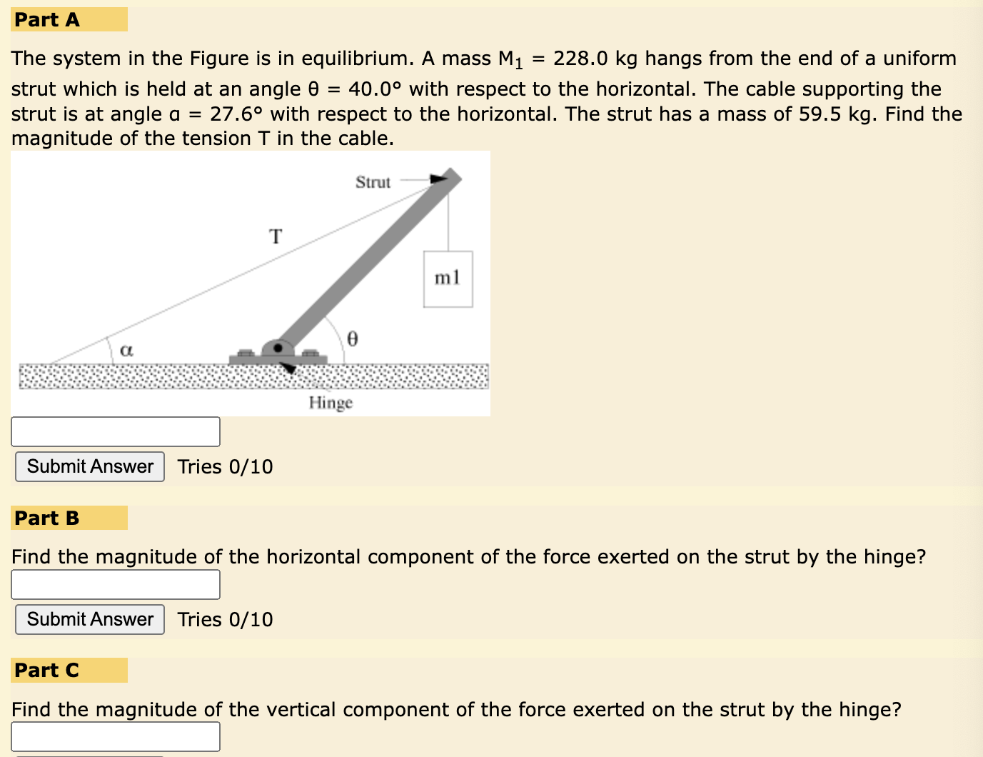 Part A The system in the Figure is in equilibrium. A mass M1 = 228.0 kg hangs from the end of a uniform strut which is held at an angle θ = 40.0∘ with respect to the horizontal. The cable supporting the strut is at angle a = 27.6∘ with respect to the horizontal. The strut has a mass of 59.5 kg. Find the magnitude of the tension T in the cable. Part B Find the magnitude of the horizontal component of the force exerted on the strut by the hinge? Part C Find the magnitude of the vertical component of the force exerted on the strut by the hinge?