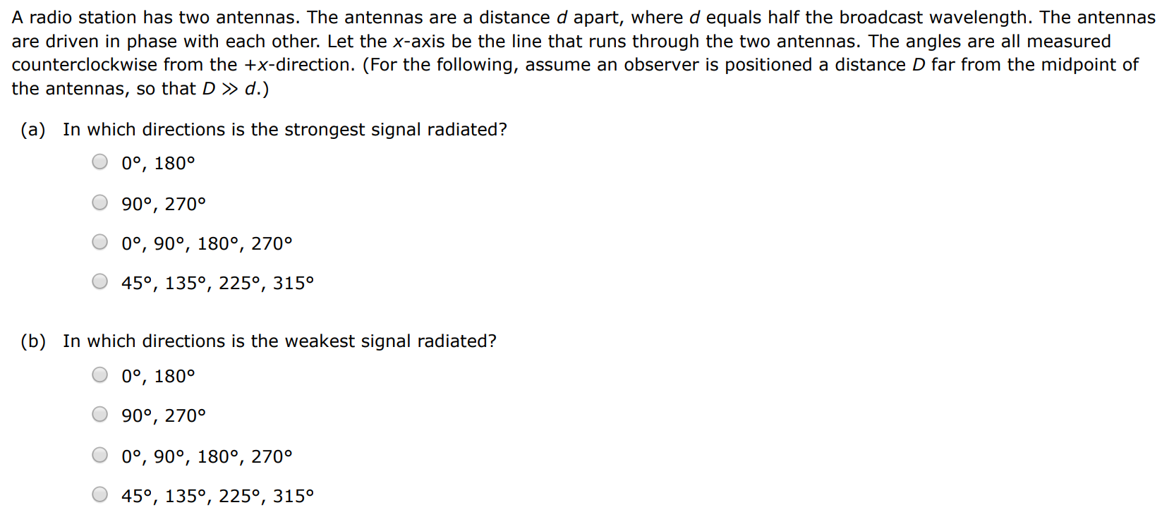 A radio station has two antennas. The antennas are a distance d apart, where d equals half the broadcast wavelength. The antennas are driven in phase with each other. Let the x-axis be the line that runs through the two antennas. The angles are all measured counterclockwise from the +x-direction. (For the following, assume an observer is positioned a distance D far from the midpoint of the antennas, so that D≫d. ) (a) In which directions is the strongest signal radiated? 0∘, 180∘ 90∘, 270∘ 0∘, 90∘, 180∘, 270∘ 45∘, 135∘, 225∘, 315∘ (b) In which directions is the weakest signal radiated? 0∘, 180∘ 90∘, 270∘ 0∘, 90∘, 180∘, 270∘ 45∘, 135∘, 225∘, 315∘