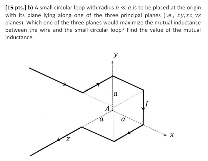 A small circular loop with radius b≪a is to be placed at the origin with its plane lying along one of the three principal planes (i. e., xy, xz, yz planes). Which one of the three planes would maximize the mutual inductance between the wire and the small circular loop? Find the value of the mutual inductance.