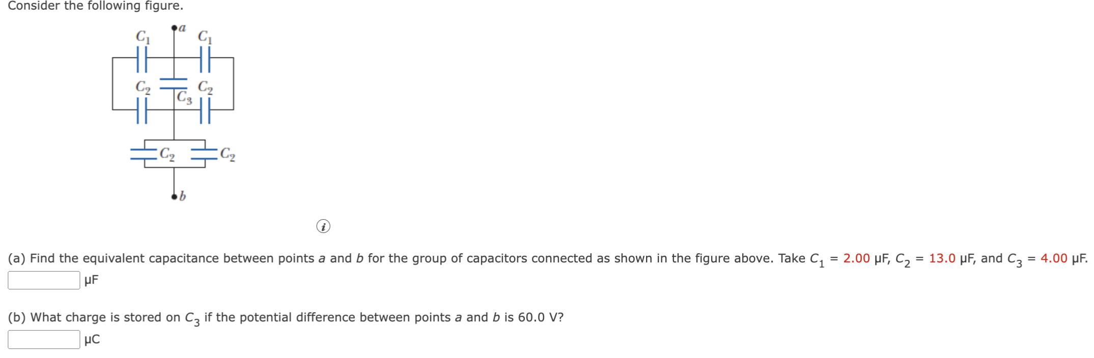 Consider the following figure. (a) Find the equivalent capacitance between points a and b for the group of capacitors connected as shown in the figure above. Take C1 = 2.00 μF, C2 = 13.0 μF, and C3 = 4.00 μF. μF (b) What charge is stored on C3 if the potential difference between points a and b is 60.0 V? μC