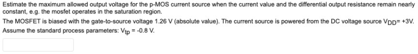 Estimate the maximum allowed output voltage for the p-MOS current source when the current value and the differential output resistance remain nearly constant, e. g. the mosfet operates in the saturation region. The MOSFET is biased with the gate-to-source voltage 1.26 V (absolute value). The current source is powered from the DC voltage source VDD = +3 V. Assume the standard process parameters: Vtp = −0.8 V.