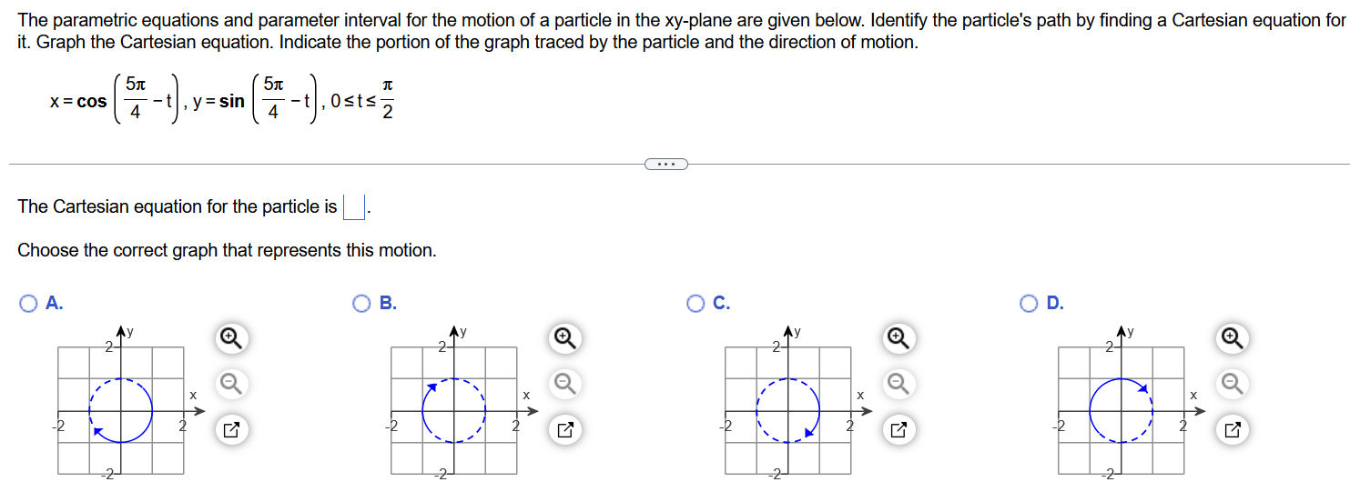 The parametric equations and parameter interval for the motion of a particle in the xy-plane are given below. Identify the particle's path by finding a Cartesian equation for it. Graph the Cartesian equation. Indicate the portion of the graph traced by the particle and the direction of motion. x = cos⁡( 5π4 − t), y = sin⁡( 5π4 − t),0≤ t ≤π2 The Cartesian equation for the particle is ◻ . Choose the correct graph that represents this motion. A. B. C. D. 