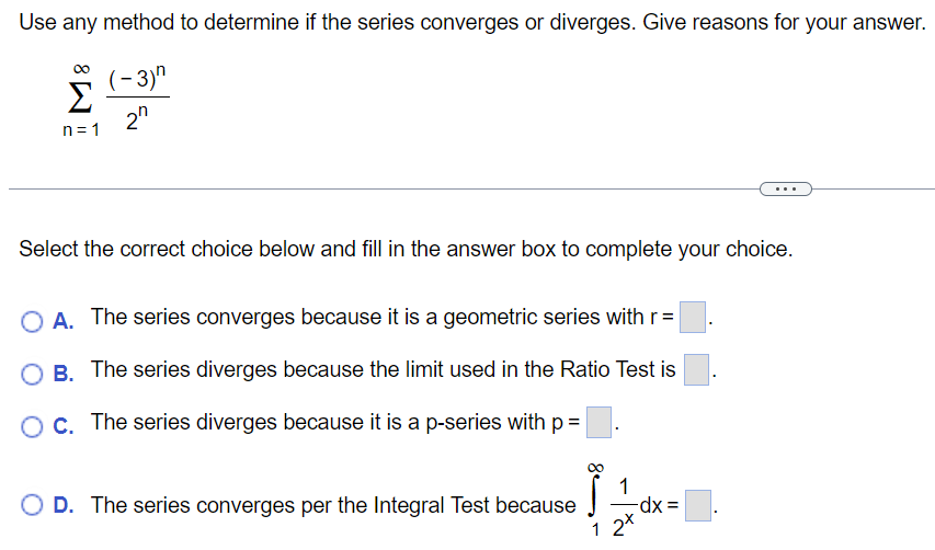 Use any method to determine if the series converges or diverges. Give reasons for your answer. ∑n = 1∞(−3)n2n Select the correct choice below and fill in the answer box to complete your choice. A. The series converges because it is a geometric series with r = . B. The series diverges because the limit used in the Ratio Test is C. The series diverges because it is a p-series with p = . D. The series converges per the Integral Test because ∫1∞12 xdx =