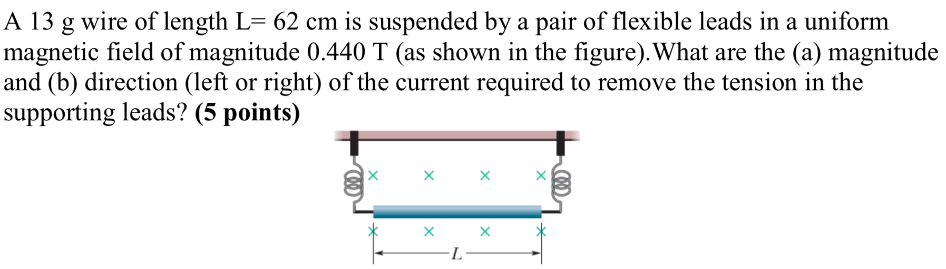 A 13 g wire of length L = 62 cm is suspended by a pair of flexible leads in a uniform magnetic field of magnitude 0.440 T (as shown in the figure). What are the (a) magnitude and (b) direction (left or right) of the current required to remove the tension in the supporting leads? (5 points)