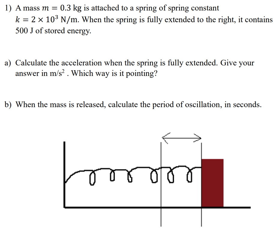 A mass m = 0.3 kg is attached to a spring of spring constant k = 2×103 N/m. When the spring is fully extended to the right, it contains 500 J of stored energy. a) Calculate the acceleration when the spring is fully extended. Give your answer in m/s2. Which way is it pointing? b) When the mass is released, calculate the period of oscillation, in seconds.