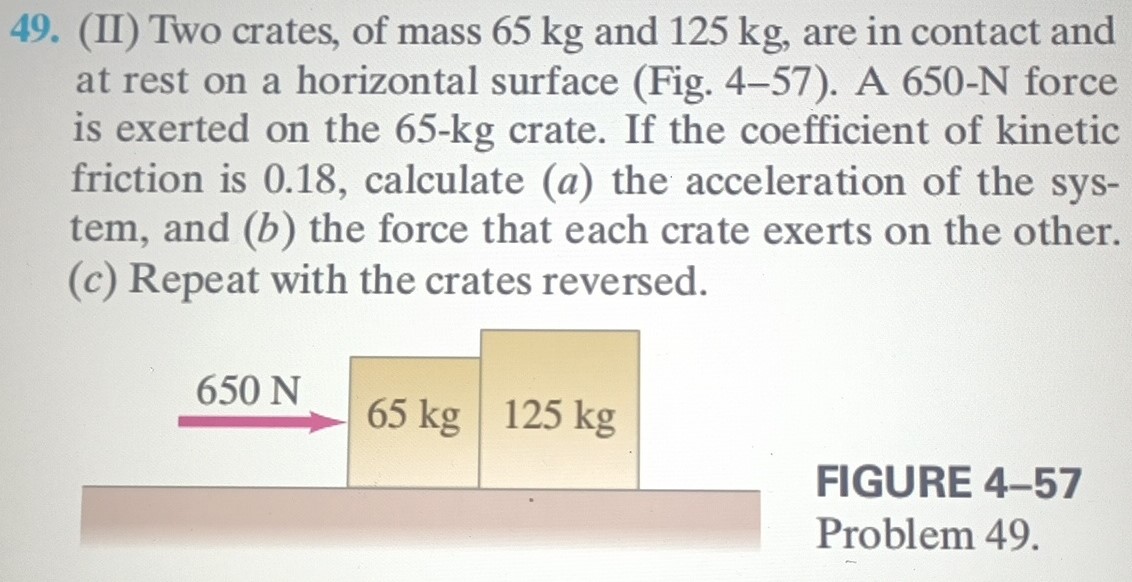 Two crates, of mass 65 kg and 125 kg, are in contact and at rest on a horizontal surface (Fig. 4-57). A 650-N force is exerted on the 65−kg crate. If the coefficient of kinetic friction is 0.18 , calculate (a) the acceleration of the system, and (b) the force that each crate exerts on the other. (c) Repeat with the crates reversed. FIGURE 4-57 Problem 49.