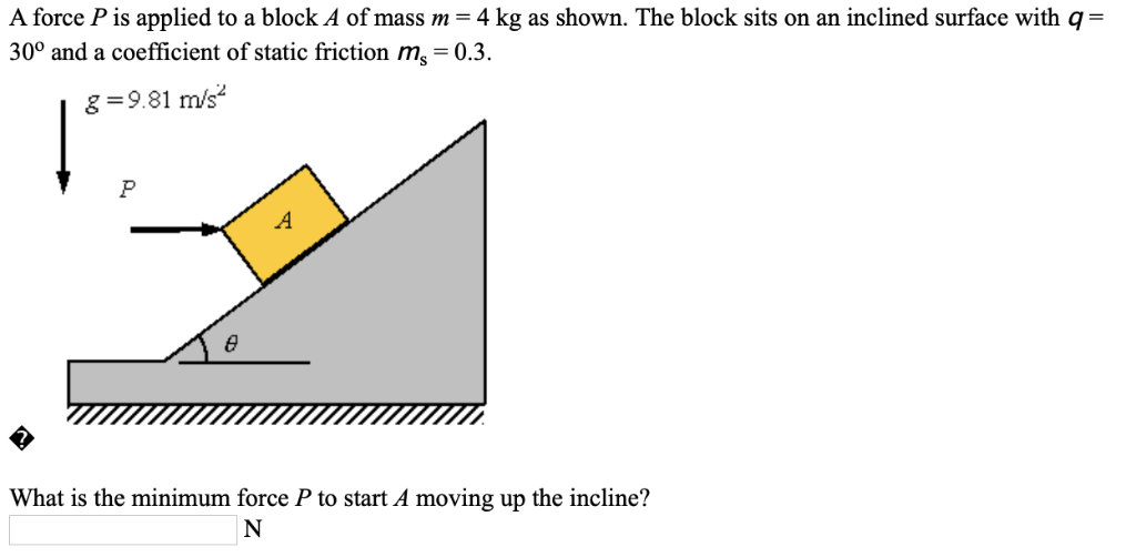 A force P is applied to a block A of mass m = 4 kg as shown. The block sits on an inclined surface with q = 30∘ and a coefficient of static friction ms = 0.3. What is the minimum force P to start A moving up the incline? N