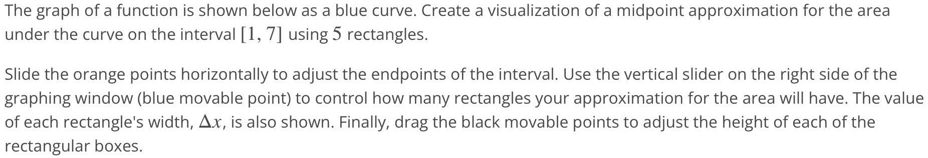 The graph of a function is shown below as a blue curve. Create a visualization of a midpoint approximation for the area under the curve on the interval [1, 7] using 5 rectangles. Slide the orange points horizontally to adjust the endpoints of the interval. Use the vertical slider on the right side of the graphing window (blue movable point) to control how many rectangles your approximation for the area will have. The value of each rectangle’s width, ∆x, is also shown. Finally, drag the black movable points to adjust the height of each of the rectangular boxes.