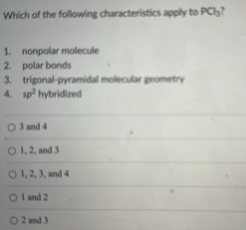 Which of the following characteristics apply to PCl3? 1. nonpolar molecule 2. polar bonds 3. trigonal-pyramidal molecular geometry 4. sp2 hybridized 3 and 4 1, 2, and 3 1, 2, 3, and 4 1 and 2 2 and 3 