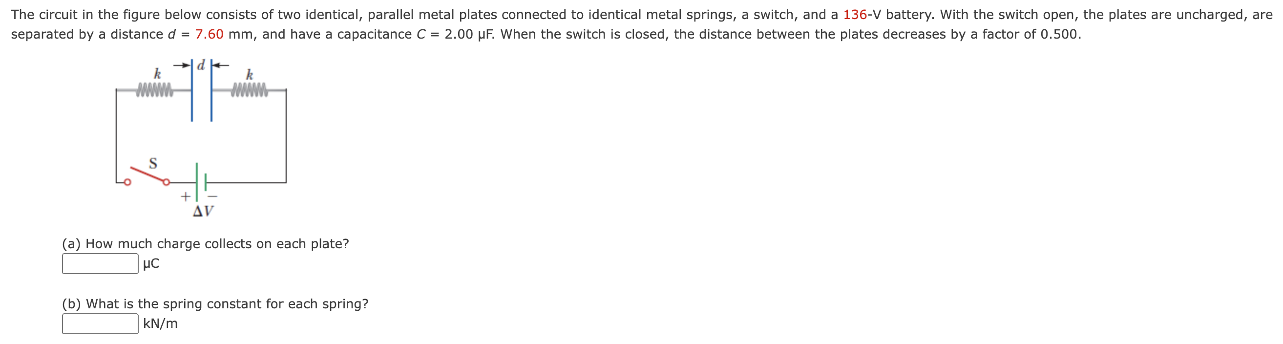 The circuit in the figure below consists of two identical, parallel metal plates connected to identical metal springs, a switch, and a 136-V battery. With the switch open, the plates are uncharged, are separated by a distance d = 7.60 mm, and have a capacitance C = 2.00 μF. When the switch is closed, the distance between the plates decreases by a factor of 0.500. (a) How much charge collects on each plate? μC (b) What is the spring constant for each spring? kN/m