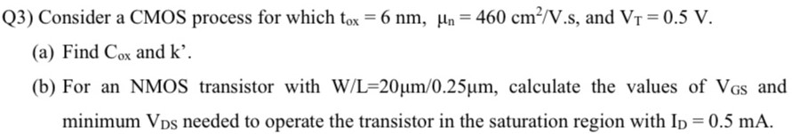 Q3) Consider a CMOS process for which tox = 6 nm, μn = 460 cm2/V.s, and VT = 0.5 V. (a) Find Cox and k'. (b) For an NMOS transistor with W/L = 20 μm/0.25 μm, calculate the values of VGS and minimum VDS needed to operate the transistor in the saturation region with ID = 0.5 mA.