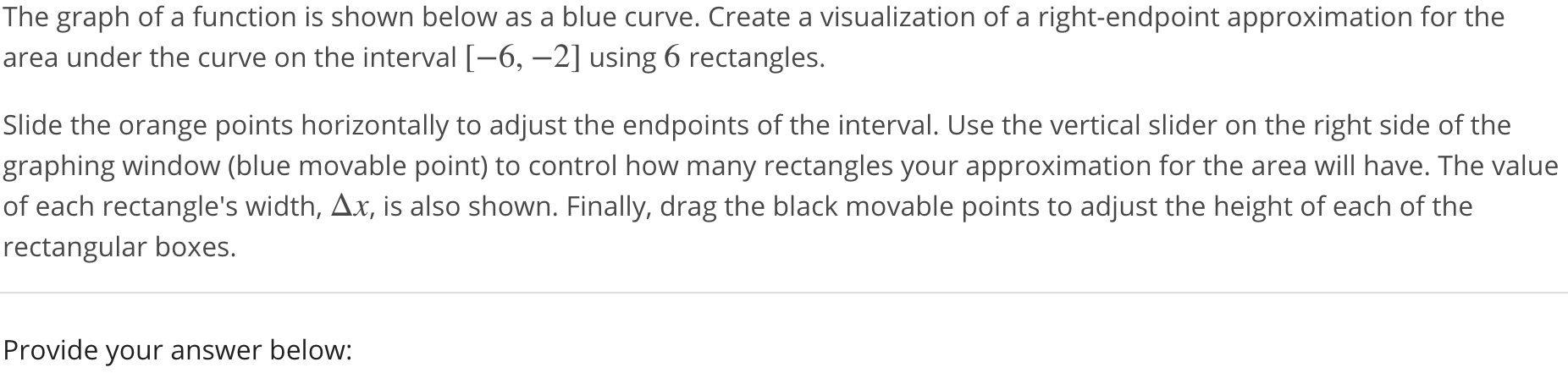 The graph of a function is shown below as a blue curve. Create a visualization of a right-endpoint approximation for the area under the curve on the interval [-6, -2] using 6 rectangles. Slide the orange points horizontally to adjust the endpoints of the interval. Use the vertical slider on the right side of the graphing window (blue movable point) to control how many rectangles your approximation for the area will have. The value of each rectangle’s width, ∆x, is also shown. Finally, drag the black movable points to adjust the height of each of the rectangular boxes. Provide your answer below: