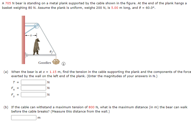 A 705 N bear is standing on a metal plank supported by the cable shown in the figure. At the end of the plank hangs a basket weighing 80 N. Assume the plank is uniform, weighs 200 N, is 5.00 m long, and θ = 60.0∘. (a) When the bear is at x = 1.15 m, find the tension in the cable supporting the plank and the components of the force exerted by the wall on the left end of the plank. (Enter the magnitudes of your answers in N.) T = N Fx = N Fy = N (b) If the cable can withstand a maximum tension of 800 N , what is the maximum distance (in m ) the bear can walk before the cable breaks? (Measure this distance from the wall.) m