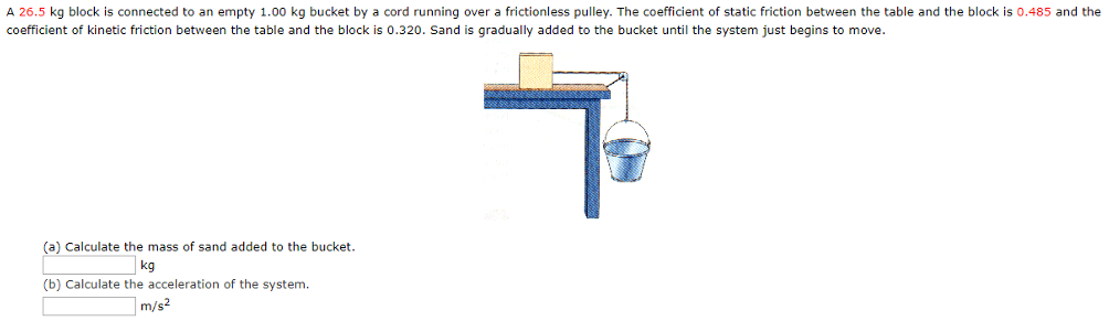 A 26.5 kg block is connected to an empty 1.00 kg bucket by a cord running over a frictionless pulley. The coefficient of static friction between the table and the block is 0.485 and the coefficient of kinetic friction between the table and the block is 0.320. Sand is gradually added to the bucket until the system just begins to move. (a) Calculate the mass of sand added to the bucket. kg (b) Calculate the acceleration of the system. m/s2