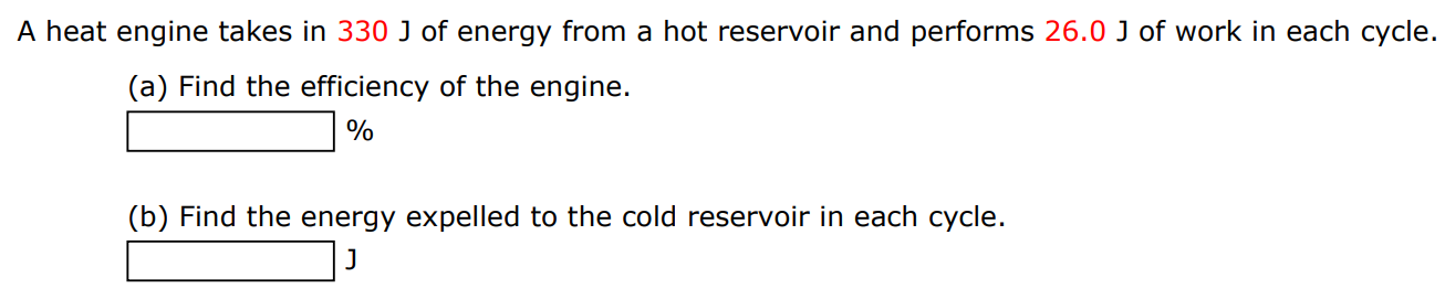 A heat engine takes in 330 J of energy from a hot reservoir and performs 26.0 J of work in each cycle. (a) Find the efficiency of the engine. % (b) Find the energy expelled to the cold reservoir in each cycle. J