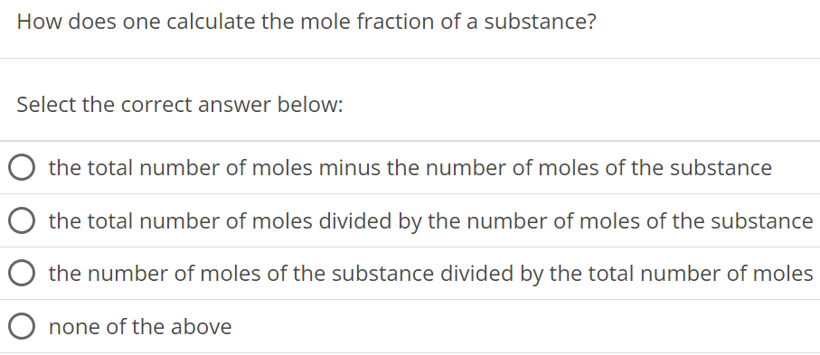 How does one calculate the mole fraction of a substance? Select the correct answer below: the total number of moles minus the number of moles of the substance the total number of moles divided by the number of moles of the substance the number of moles of the substance divided by the total number of moles none of the above 