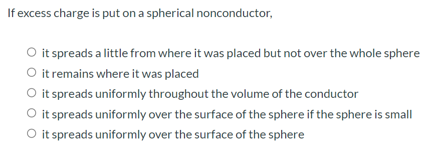 If excess charge is put on a spherical nonconductor, it spreads a little from where it was placed but not over the whole sphere it remains where it was placed it spreads uniformly throughout the volume of the conductor it spreads uniformly over the surface of the sphere if the sphere is small it spreads uniformly over the surface of the sphere