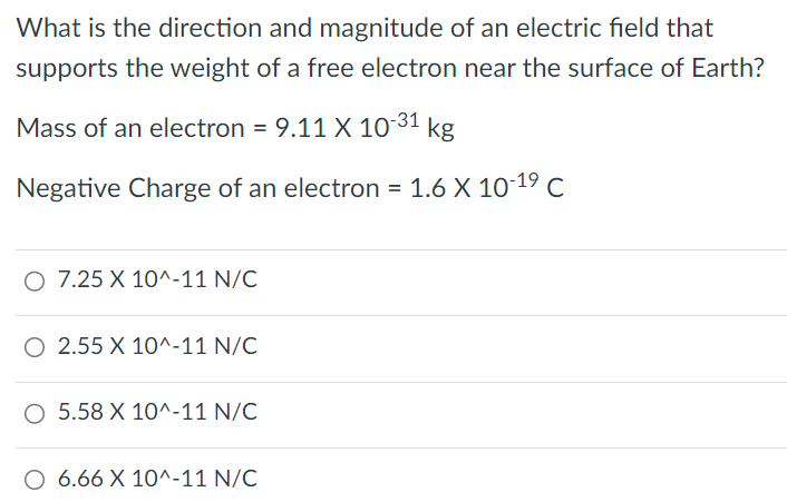 What is the direction and magnitude of an electric field that supports the weight of a free electron near the surface of Earth? Mass of an electron = 9.11×10−31 kg Negative Charge of an electron = 1.6×10−19 C 7.25×10^−11 N/C 2.55×10^−11 N/C 5.58×10^−11 N/C 6.66×10^−11 N/C